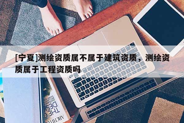 [宁夏]测绘资质属不属于建筑资质，测绘资质属于工程资质吗