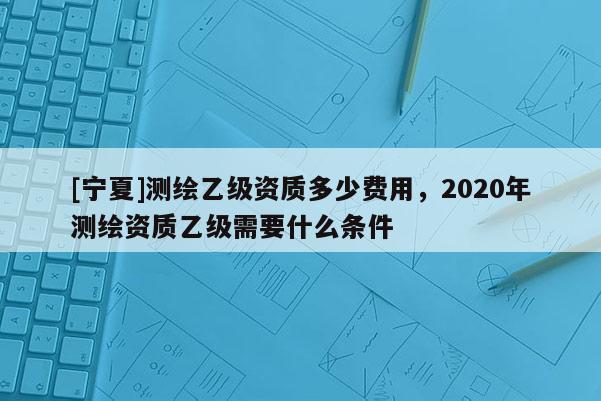 [宁夏]测绘乙级资质多少费用，2020年测绘资质乙级需要什么条件