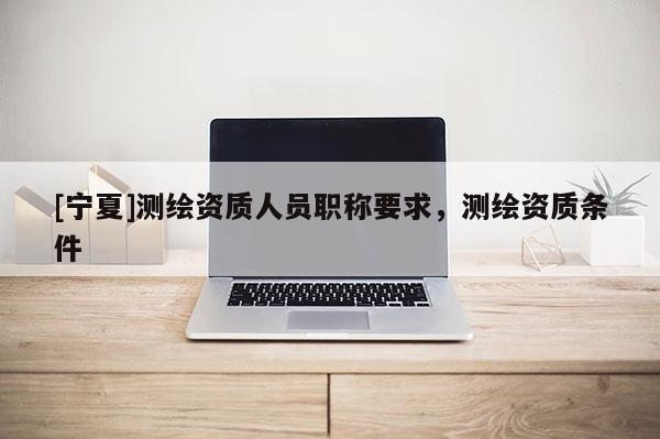 [宁夏]测绘资质人员职称要求，测绘资质条件