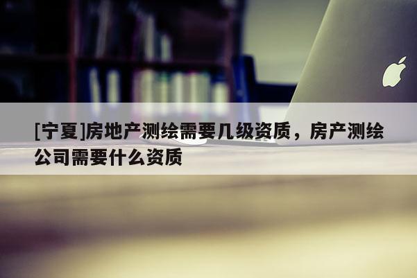 [宁夏]房地产测绘需要几级资质，房产测绘公司需要什么资质