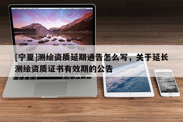 [宁夏]测绘资质延期通告怎么写，关于延长测绘资质证书有效期的公告