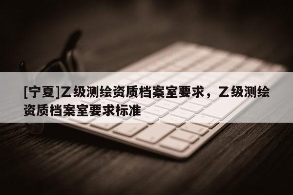 [宁夏]乙级测绘资质档案室要求，乙级测绘资质档案室要求标准
