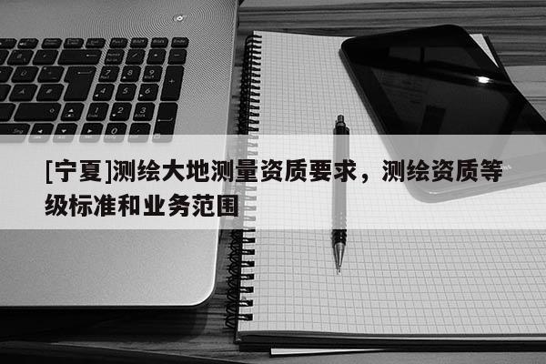 [宁夏]测绘大地测量资质要求，测绘资质等级标准和业务范围