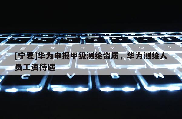 [宁夏]华为申报甲级测绘资质，华为测绘人员工资待遇