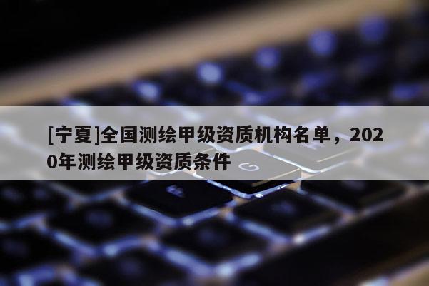 [宁夏]全国测绘甲级资质机构名单，2020年测绘甲级资质条件