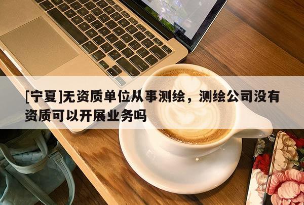 [宁夏]无资质单位从事测绘，测绘公司没有资质可以开展业务吗