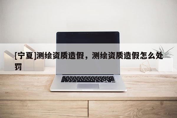[宁夏]测绘资质造假，测绘资质造假怎么处罚