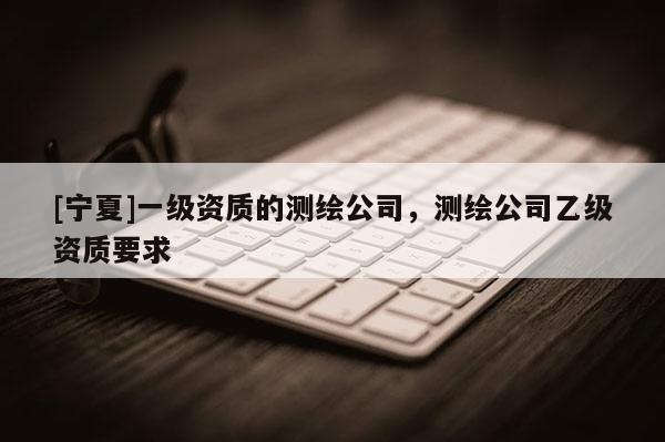 [宁夏]一级资质的测绘公司，测绘公司乙级资质要求