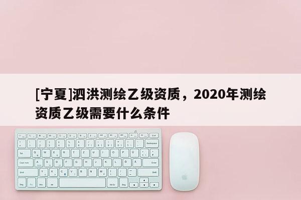 [宁夏]泗洪测绘乙级资质，2020年测绘资质乙级需要什么条件