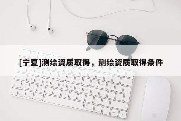 [宁夏]测绘资质取得，测绘资质取得条件