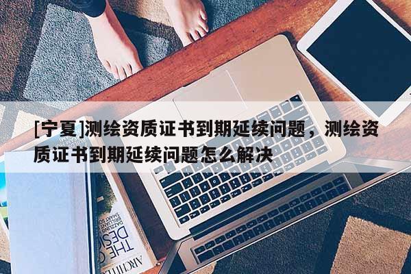 [宁夏]测绘资质证书到期延续问题，测绘资质证书到期延续问题怎么解决