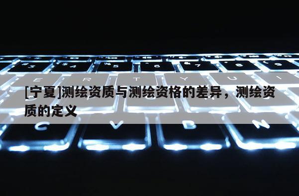 [宁夏]测绘资质与测绘资格的差异，测绘资质的定义
