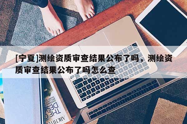 [宁夏]测绘资质审查结果公布了吗，测绘资质审查结果公布了吗怎么查