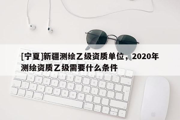 [宁夏]新疆测绘乙级资质单位，2020年测绘资质乙级需要什么条件