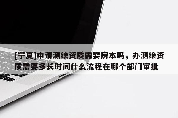 [宁夏]申请测绘资质需要房本吗，办测绘资质需要多长时间什么流程在哪个部门审批