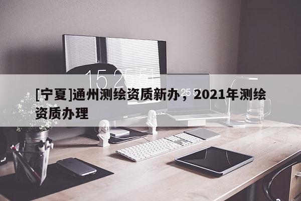 [宁夏]通州测绘资质新办，2021年测绘资质办理