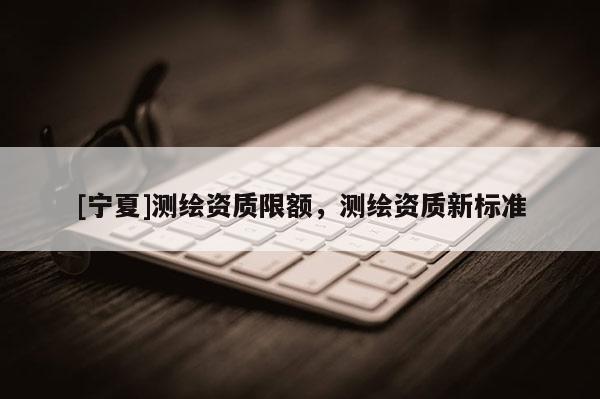[宁夏]测绘资质限额，测绘资质新标准