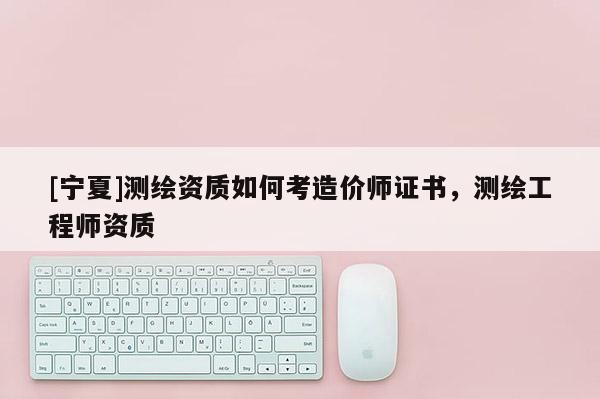 [宁夏]测绘资质如何考造价师证书，测绘工程师资质