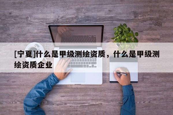 [宁夏]什么是甲级测绘资质，什么是甲级测绘资质企业