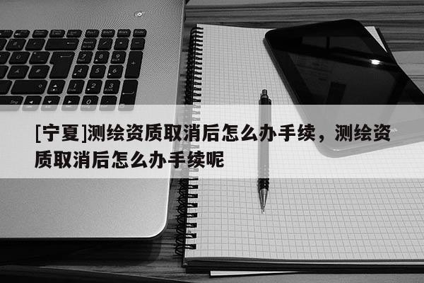 [宁夏]测绘资质取消后怎么办手续，测绘资质取消后怎么办手续呢