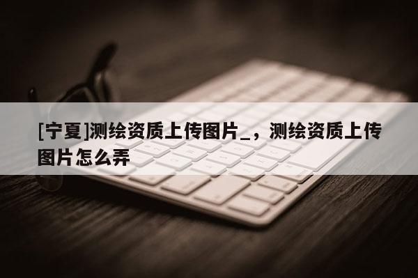 [宁夏]测绘资质上传图片_，测绘资质上传图片怎么弄