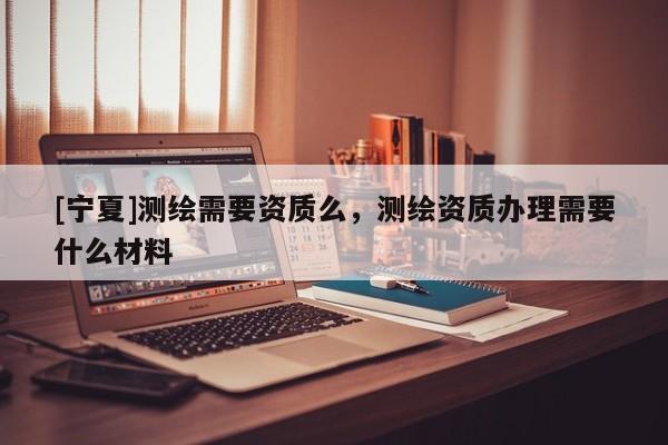 [宁夏]测绘需要资质么，测绘资质办理需要什么材料