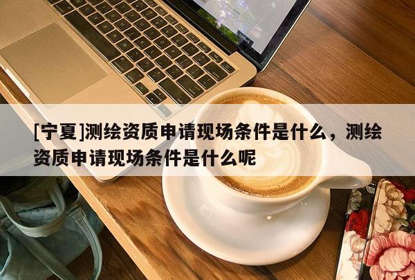 [宁夏]测绘资质申请现场条件是什么，测绘资质申请现场条件是什么呢