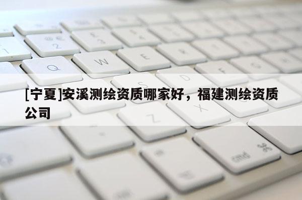 [宁夏]安溪测绘资质哪家好，福建测绘资质公司