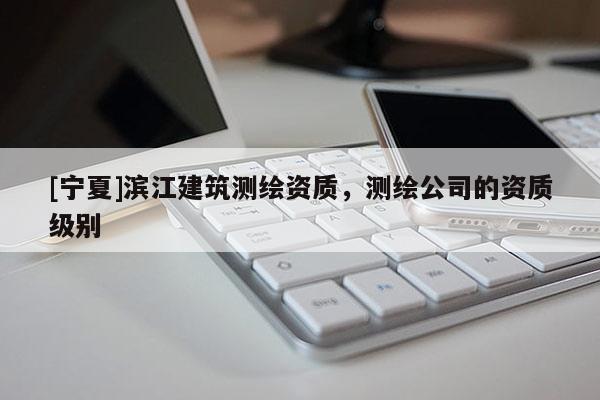 [宁夏]滨江建筑测绘资质，测绘公司的资质级别