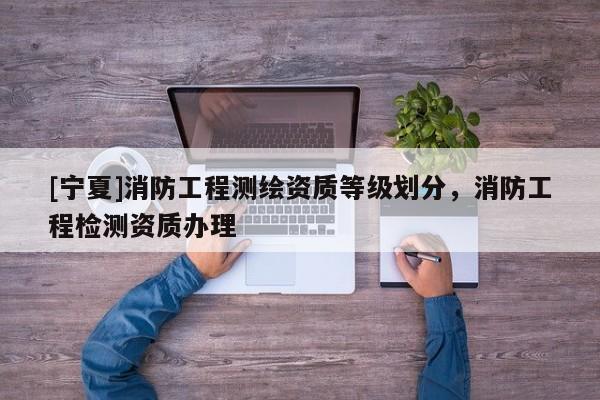 [宁夏]消防工程测绘资质等级划分，消防工程检测资质办理