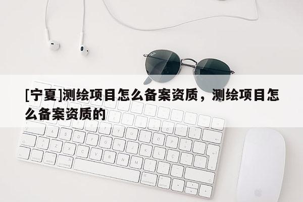 [宁夏]测绘项目怎么备案资质，测绘项目怎么备案资质的