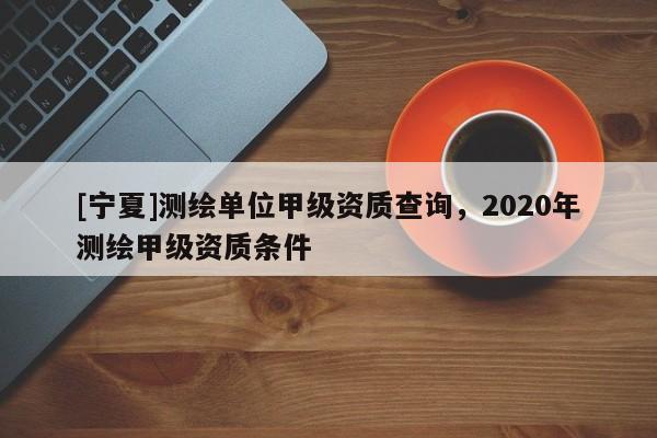 [宁夏]测绘单位甲级资质查询，2020年测绘甲级资质条件