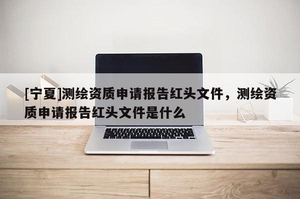 [宁夏]测绘资质申请报告红头文件，测绘资质申请报告红头文件是什么