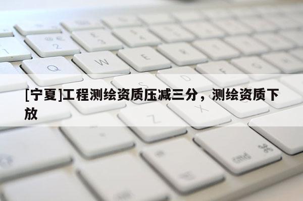 [宁夏]工程测绘资质压减三分，测绘资质下放