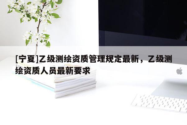 [宁夏]乙级测绘资质管理规定最新，乙级测绘资质人员最新要求