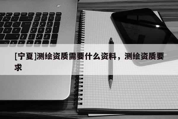 [宁夏]测绘资质需要什么资料，测绘资质要求