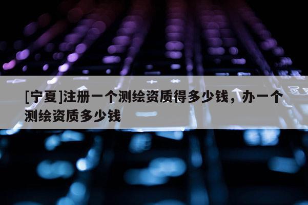[宁夏]注册一个测绘资质得多少钱，办一个测绘资质多少钱