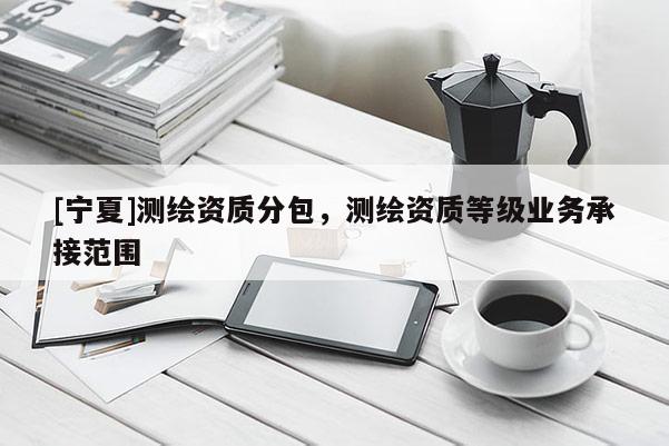 [宁夏]测绘资质分包，测绘资质等级业务承接范围