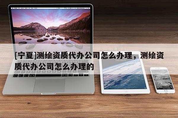 [宁夏]测绘资质代办公司怎么办理，测绘资质代办公司怎么办理的