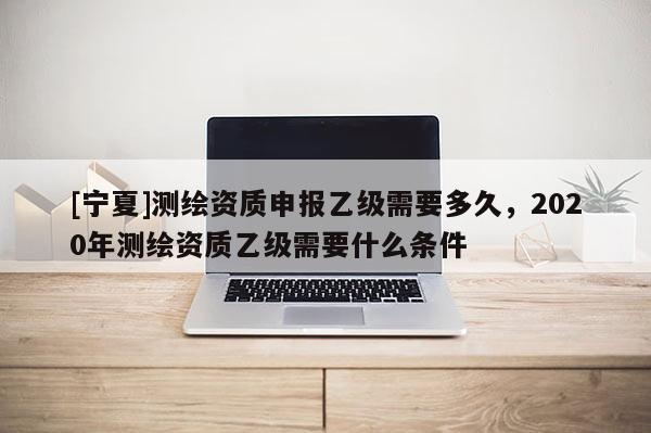[宁夏]测绘资质申报乙级需要多久，2020年测绘资质乙级需要什么条件
