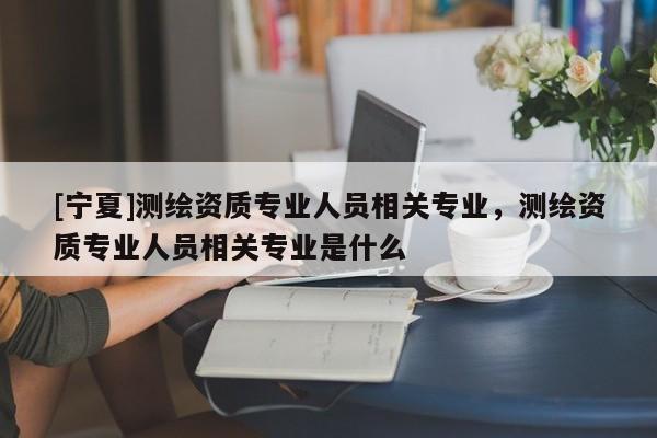 [宁夏]测绘资质专业人员相关专业，测绘资质专业人员相关专业是什么