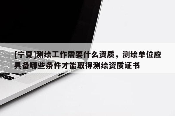 [宁夏]测绘工作需要什么资质，测绘单位应具备哪些条件才能取得测绘资质证书