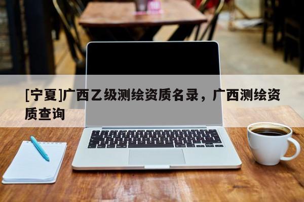 [宁夏]广西乙级测绘资质名录，广西测绘资质查询