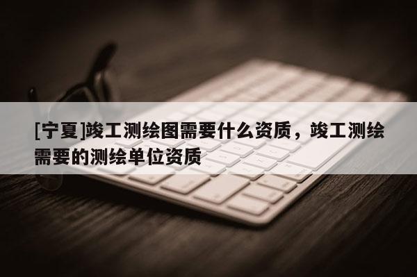 [宁夏]竣工测绘图需要什么资质，竣工测绘需要的测绘单位资质