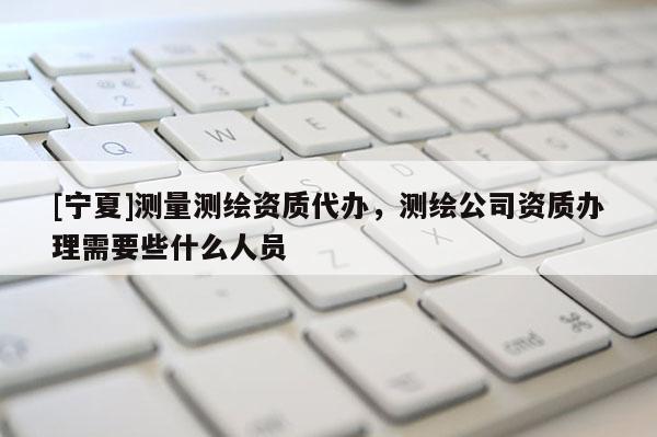 [宁夏]测量测绘资质代办，测绘公司资质办理需要些什么人员