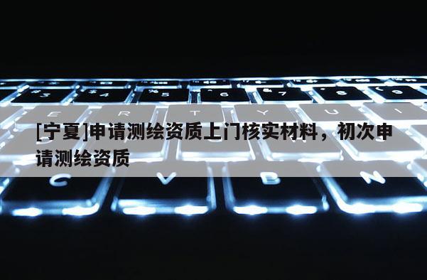 [宁夏]申请测绘资质上门核实材料，初次申请测绘资质