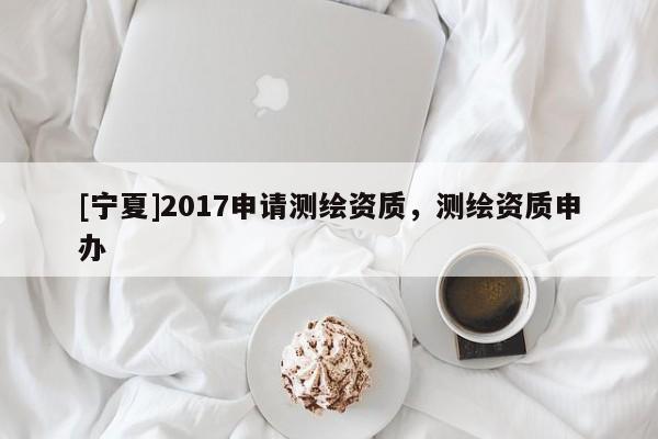 [宁夏]2017申请测绘资质，测绘资质申办