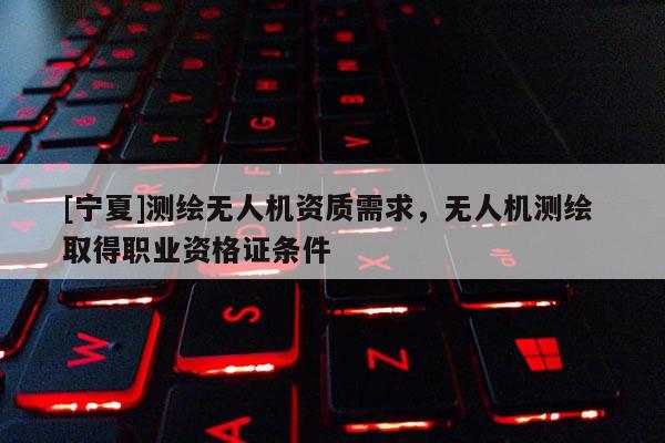 [宁夏]测绘无人机资质需求，无人机测绘 取得职业资格证条件