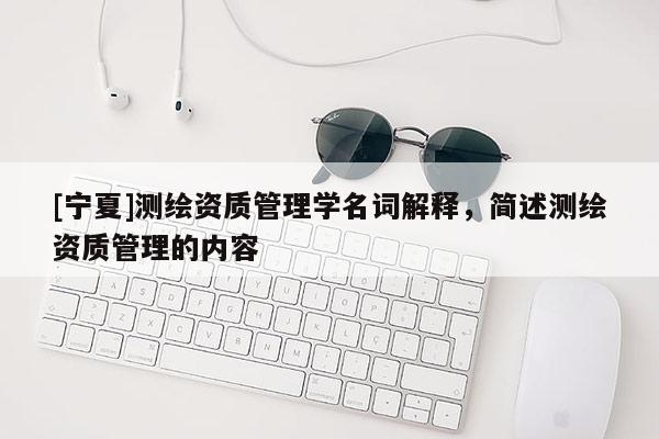 [宁夏]测绘资质管理学名词解释，简述测绘资质管理的内容