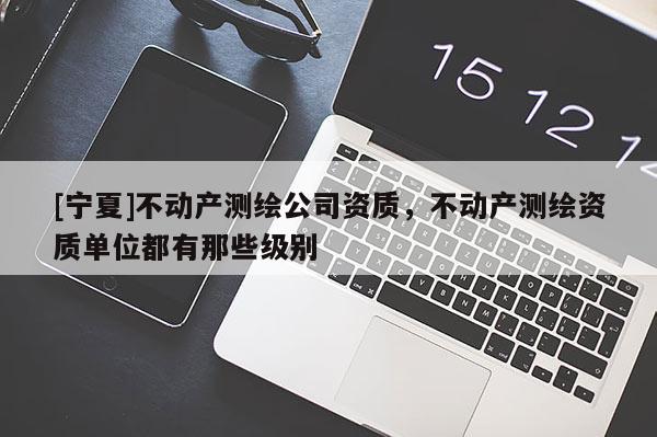 [宁夏]不动产测绘公司资质，不动产测绘资质单位都有那些级别